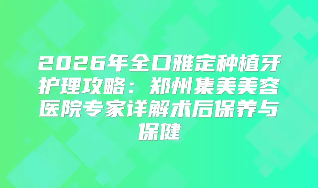2026年全口雅定种植牙护理攻略:郑州集美美容医院专家详解术后保养与保健