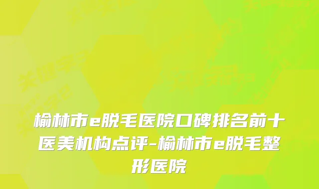榆林市e脱毛医院口碑排名前十医美机构点评-榆林市e脱毛整形医院