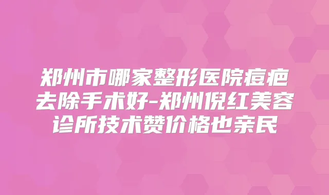 郑州市哪家整形医院痘疤去除手术好-郑州倪红美容诊所技术赞价格也亲民