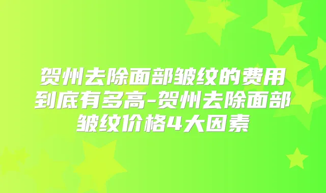 贺州去除面部皱纹的费用到底有多高-贺州去除面部皱纹价格4大因素