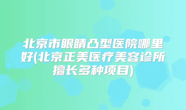 北京市眼睛凸型医院哪里好(北京正美医疗美容诊所擅长多种项目)