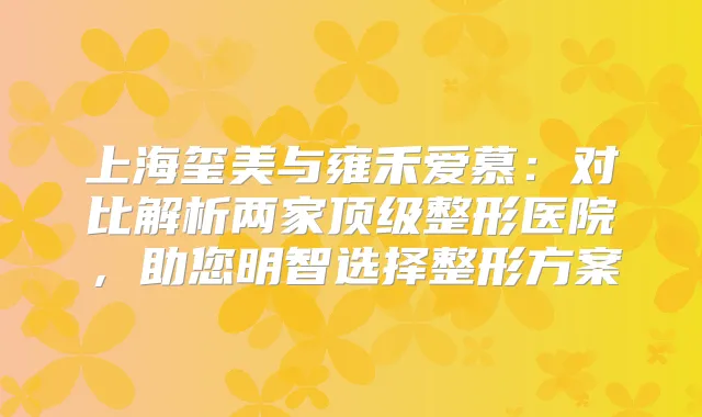 上海玺美与雍禾爱慕：对比解析两家整形医院，助您明智选择整形方案
