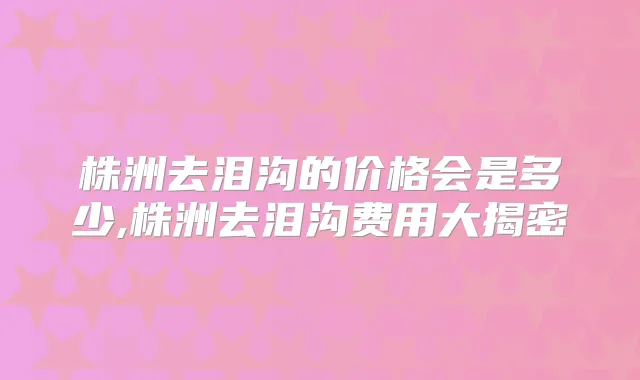 株洲去泪沟的价格会是多少,株洲去泪沟费用大揭密