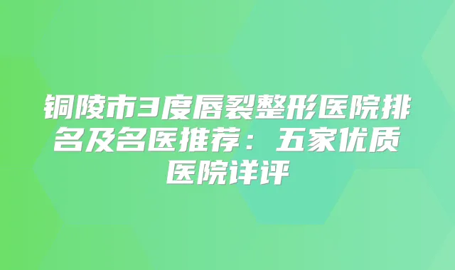 铜陵市3度唇裂整形医院排名及名医推荐：五家优质医院详评