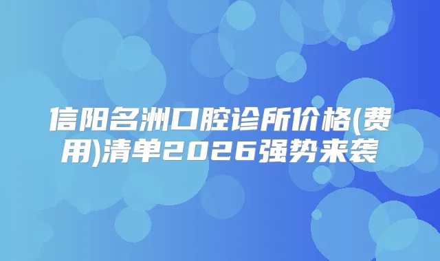 信阳名洲口腔诊所价格(费用)清单2026强势来袭