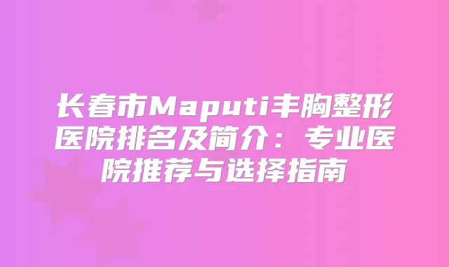 长春市Maputi丰胸整形医院排名及简介：专业医院推荐与选择指南