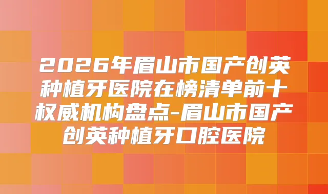 2026年眉山市国产创英种植牙医院在榜清单前十机构盘点-眉山市国产创英种植牙口腔医院