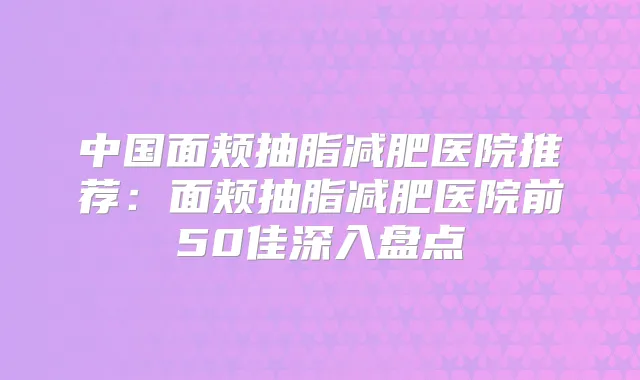 中国面颊抽脂减肥医院推荐：面颊抽脂减肥医院前50佳深入盘点