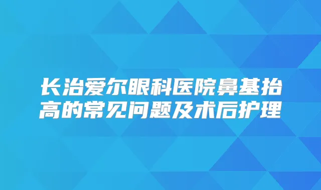 长治爱尔眼科医院鼻基抬高的常见问题及术后护理