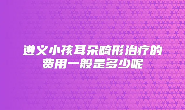 遵义小孩耳朵畸形的费用一般是多少呢
