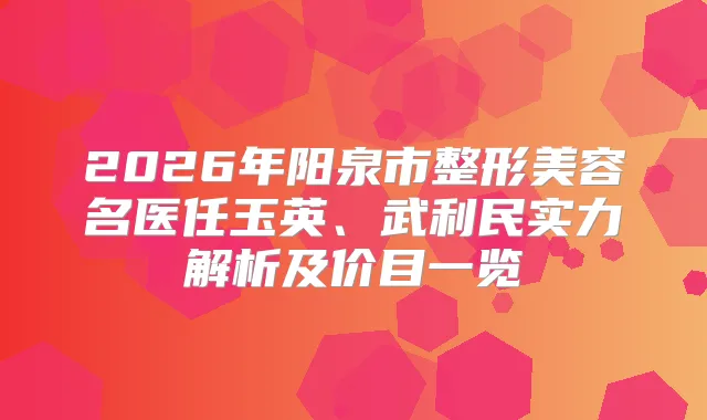 2026年阳泉市整形美容名医任玉英、武利民实力解析及价目一览