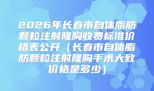 2026年长春市自体脂肪颗粒注射隆胸收费标准价格表公开（长春市自体脂肪颗粒注射隆胸手术大致价格是多少）