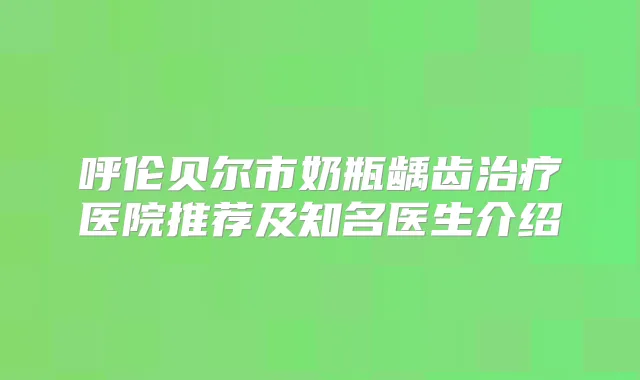 呼伦贝尔市奶瓶龋齿医院推荐及知名医生介绍