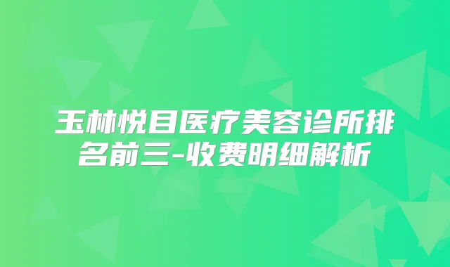 玉林悦目医疗美容诊所排名前三-收费明细解析