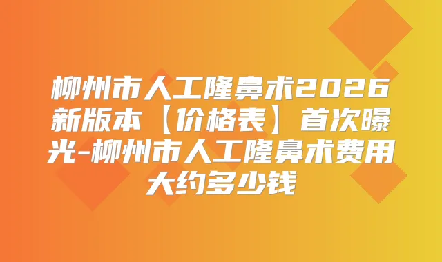 柳州市人工隆鼻术2026新版本【价格表】曝光-柳州市人工隆鼻术费用大约多少钱