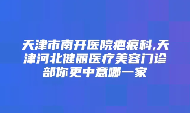 天津市南开医院疤痕科,天津河北健丽医疗美容门诊部你更中意哪一家