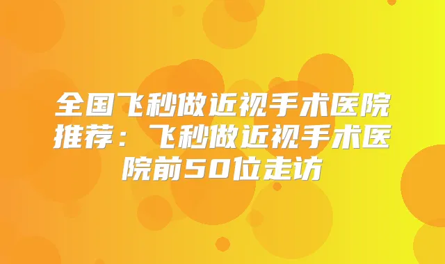 全国飞秒做近视手术医院推荐:飞秒做近视手术医院前50位走访