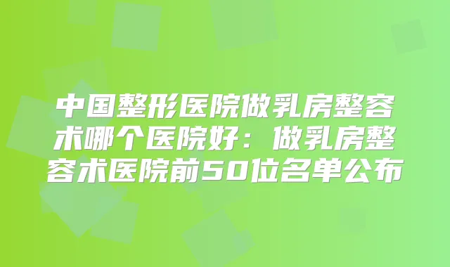 中国整形医院做乳房整容术哪个医院好：做乳房整容术医院前50位名单公布