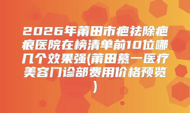 2026年莆田市疤祛除疤痕医院在榜清单前10位哪几个效果强(莆田慕一医疗美容门诊部费用价格预览)