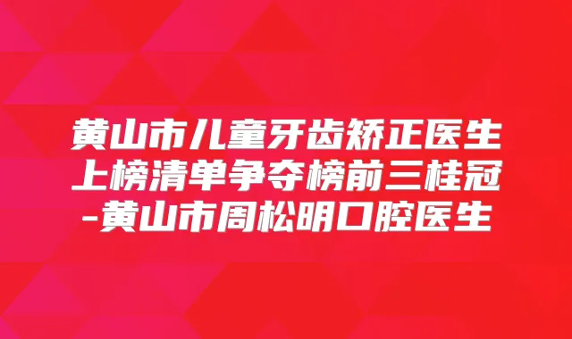 黄山市儿童牙齿矫正医生上榜清单争夺榜前三桂冠-黄山市周松明口腔医生