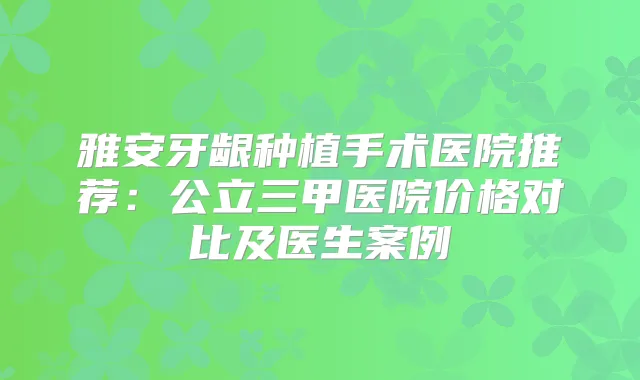 雅安牙龈种植手术医院推荐：公立三甲医院价格对比及医生案例