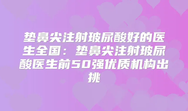 垫鼻尖注射玻尿酸好的医生全国：垫鼻尖注射玻尿酸医生前50强优质机构出挑