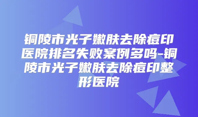 铜陵市光子嫩肤去除痘印医院排名失败案例多吗-铜陵市光子嫩肤去除痘印整形医院