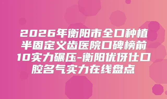 2026年衡阳市全口种植半固定义齿医院口碑榜前10实力碾压-衡阳优伢仕口腔名气实力在线盘点