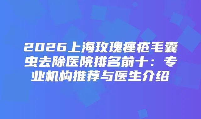 2026上海玫瑰痤疮毛囊虫去除医院排名前十：专业机构推荐与医生介绍