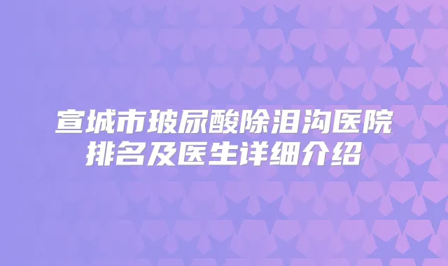 宣城市玻尿酸除泪沟医院排名及医生详细介绍