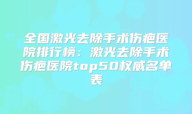 全国激光去除手术伤疤医院排行榜：激光去除手术伤疤医院top50名单表