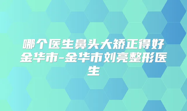 哪个医生鼻头大矫正得好金华市-金华市刘亮整形医生
