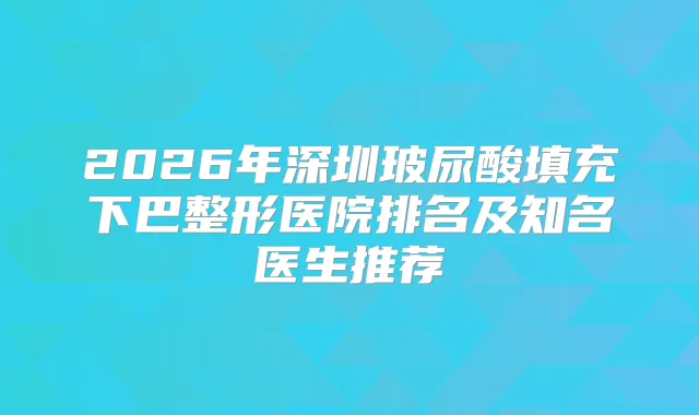 2026年深圳玻尿酸填充下巴整形医院排名及知名医生推荐
