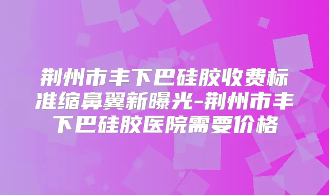 荆州市丰下巴硅胶收费标准缩鼻翼新曝光-荆州市丰下巴硅胶医院需要价格