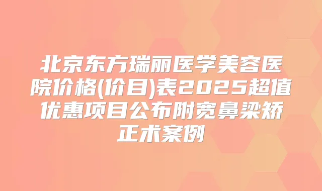 北京东方瑞丽医学美容医院价格(价目)表2025超值优惠项目公布附宽鼻梁矫正术案例