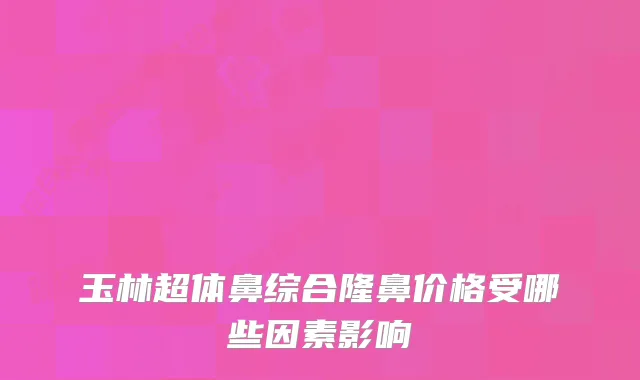 玉林超体鼻综合隆鼻价格受哪些因素影响