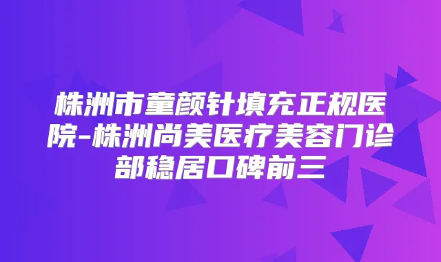 株洲市童颜针填充正规医院-株洲尚美医疗美容门诊部稳居口碑前三