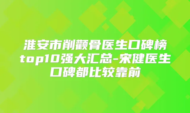 淮安市削颧骨医生口碑榜top10强大汇总-宋健医生口碑都比较靠前
