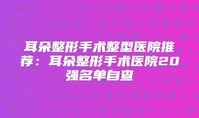 耳朵整形手术整型医院推荐：耳朵整形手术医院20强名单自查