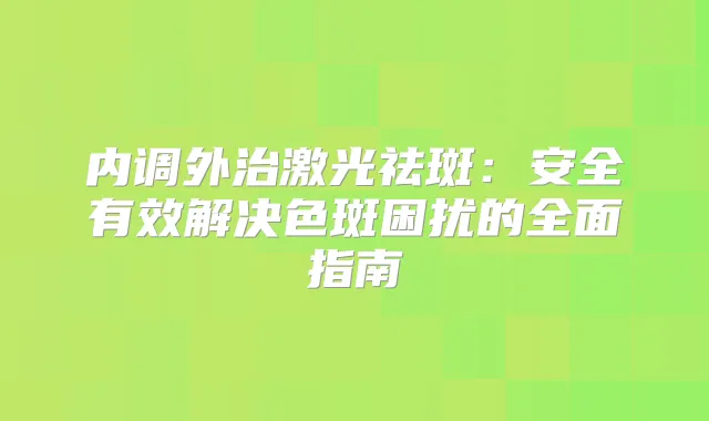 内调外治激光祛斑：安全有效解决色斑困扰的全面指南