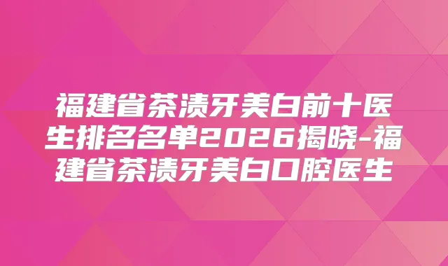 福建省茶渍牙美白前十医生排名名单2026揭晓-福建省茶渍牙美白口腔医生