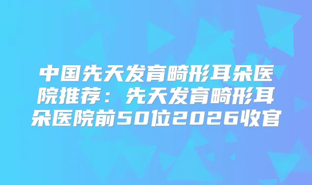中国先天发育畸形耳朵医院推荐：先天发育畸形耳朵医院前50位2026收官