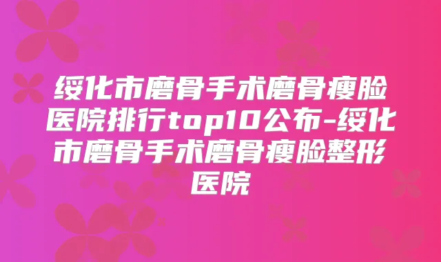绥化市磨骨手术磨骨瘦脸医院排行top10公布-绥化市磨骨手术磨骨瘦脸整形医院