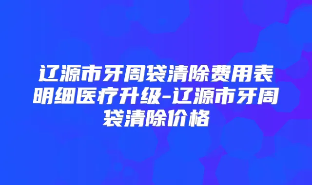辽源市牙周袋清除费用表明细医疗升级-辽源市牙周袋清除价格