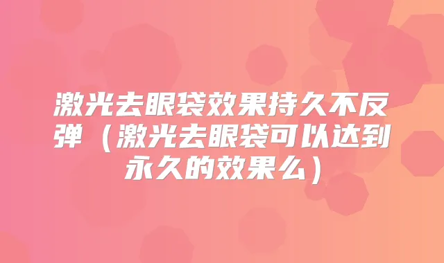 激光去眼袋效果持久不反弹（激光去眼袋可以达到永久的效果么）