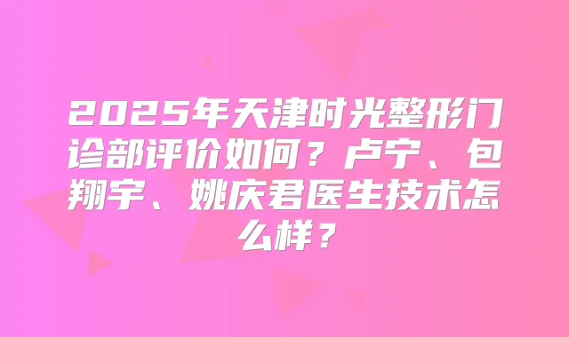 2025年天津时光整形门诊部评价如何？卢宁、包翔宇、姚庆君医生技术怎么样？