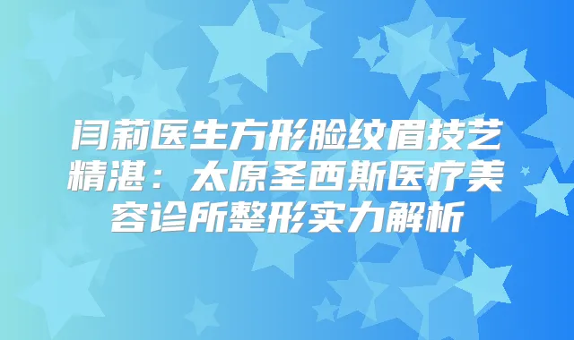 闫莉医生方形脸纹眉技艺精湛：太原圣西斯医疗美容诊所整形实力解析