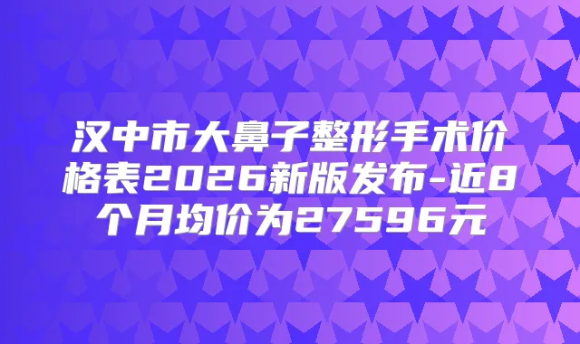 汉中市大鼻子整形手术价格表2026新版发布-近8个月均价为27596元