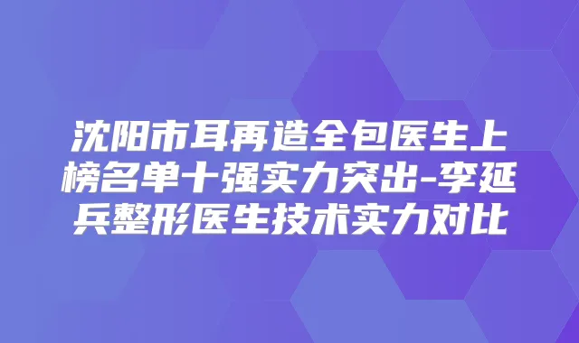 沈阳市耳再造全包医生上榜名单十强实力突出-李延兵整形医生技术实力对比