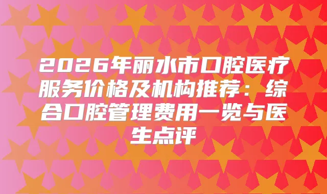 2026年丽水市口腔医疗服务价格及机构推荐:综合口腔管理费用一览与医生点评